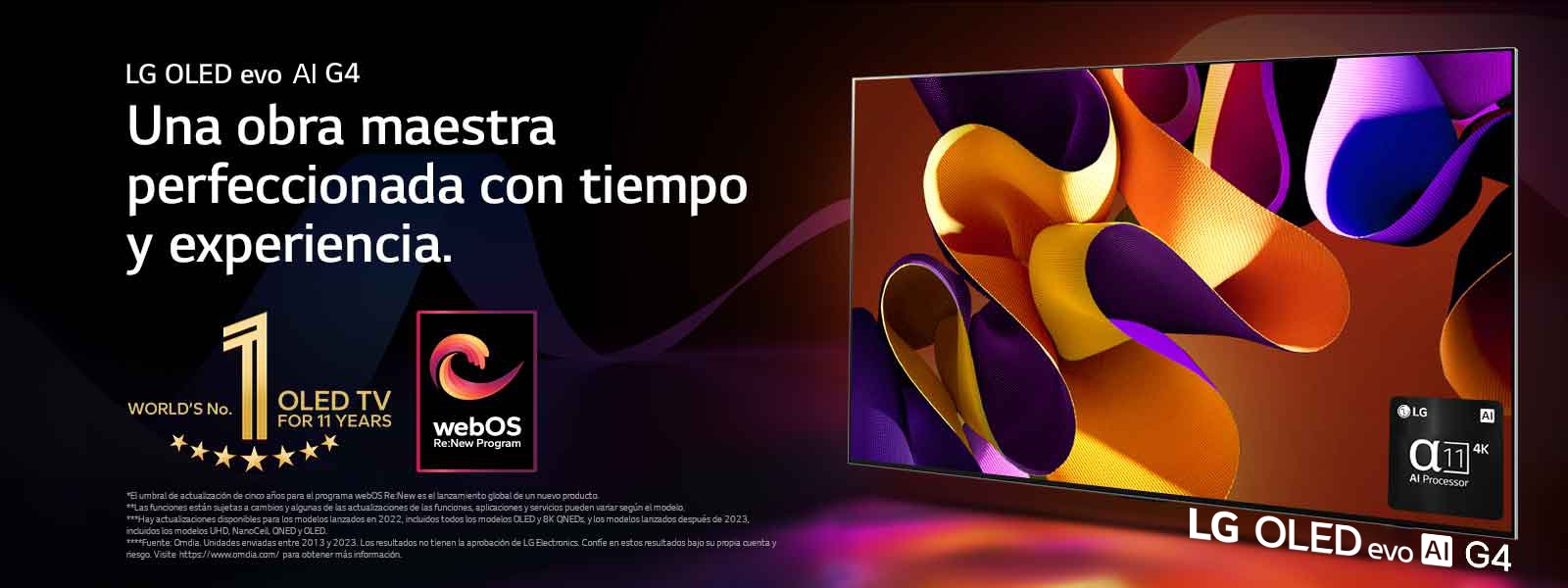 LG OLED evo TV G4 con una imagen abstracta y colorida sobre un fondo negro con espirales de colores sutiles en la pantalla. Se irradia una luz de la pantalla que crea sombras coloridas debajo. El procesador AI alpha 11 4K está en la esquina inferior derecha de la pantalla del televisor. El emblema del mejor OLED TV por 11 años y el logo del programa webOS Re:New aparecen en la imagen. Un aviso legal que dice lo siguiente: “El umbral de actualización de cinco años para el programa webOS Re:New es el lanzamiento global de un nuevo producto”.  “Las funciones están sujetas a cambios y algunas de las actualizaciones de las funciones, aplicaciones y servicios pueden variar según el modelo”.  “Hay actualizaciones disponibles para los modelos lanzados en 2022, incluidos todos los modelos OLED y 8K QNEDs, y los modelos lanzados después de 2023, incluidos los modelos UHD, NanoCell, QNED y OLED”. “Fuente: Omdia. Unidades enviadas entre 2013 y 2023. Los resultados no tienen la aprobación de LG Electronics. Confíe en estos resultados bajo su propia cuenta y riesgo. Visite https://www.omdia.com/ para obtener más información”.