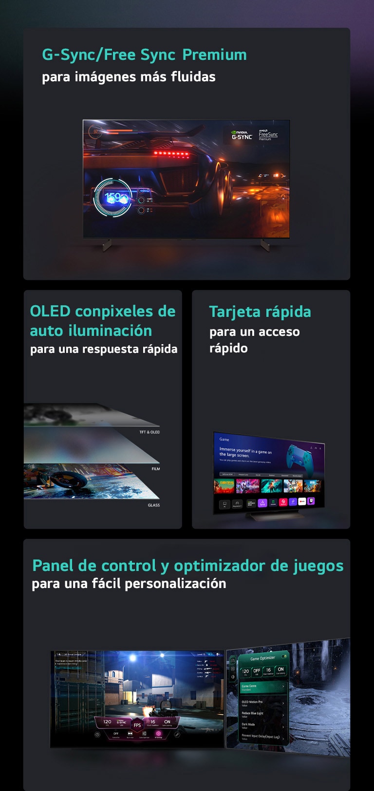 Cuatro funciones en cajas individuales. G-Sync/FreeSync Premium para un juego fluido muestra una escena borrosa de un coche de carreras con un velocímetro en la pantalla y el logotipo de G-Sync y el logotipo de FreeSync Premium en la parte superior derecha. La pantalla OLED autoiluminada para una respuesta rápida muestra una vista lateral de 4 capas de un televisor. La configuración sin pausa del Game Dashboard & Optimizer muestra dos televisores con configuraciones de juego que aparecen sobre el juego. Quick Card para un acceso rápido muestra el menú Quick Card en un televisor LG.  Cuatro funciones en cajas individuales. G-Sync/FreeSync Premium para un juego fluido muestra una escena borrosa de un coche de carreras con un velocímetro en la pantalla y el logotipo de G-Sync y el logotipo de FreeSync Premium en la parte superior derecha. La pantalla OLED autoiluminada para una respuesta rápida muestra una vista lateral de 4 capas de un televisor. Quick Card para un acceso rápido muestra el menú Quick Card en un televisor LG. La configuración sin pausa del Game Dashboard & Optimizer muestra dos televisores con configuraciones de juego que aparecen sobre el juego.