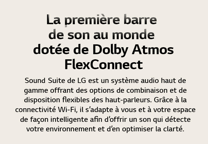 La première barre de son au monde dotée de Dolby Atmos FlexConnect Sound Suite de LG est un système audio haut de gamme offrant des options de combinaison et de disposition flexibles des haut-parleurs. Grâce à la connectivité Wi-Fi, il s’adapte à vous et à votre espace de façon intelligente afin d’offrir un son qui détecte votre environnement et d’en optimiser la clarté.