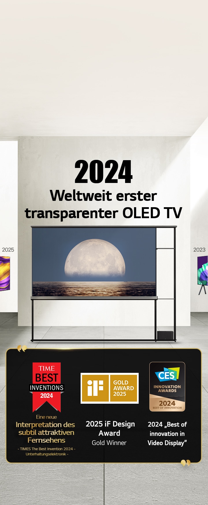 LG TV. Der Titel lautet „2024 Weltweit erster transparenter OLED TV“. Auszeichnungen neben dem LG Signature OLED T TV. Time Best Inventions 2024, eine neue Interpretation des subtil attraktiven Fernsehers. 2025 Gold-Gewinner des iF Design Award. 2024 „Best of Innovation in Video Displays“ von CES Innovation Awards.