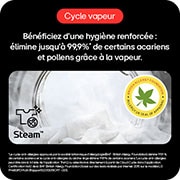 Cycle vapeur: Hygiène renforcée, élimine 99,9%* acariens/pollens avec vapeur.