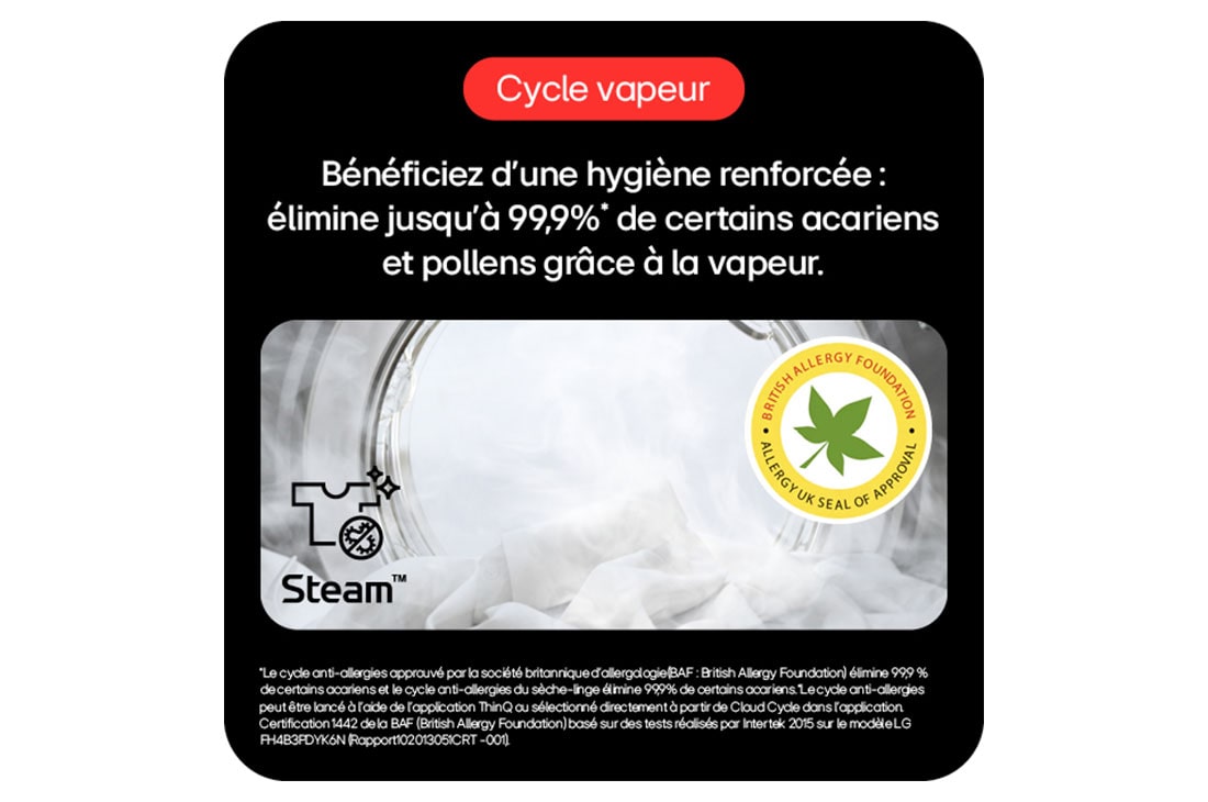 Cycle vapeur: Hygiène renforcée, élimine 99,9%* acariens/pollens avec vapeur.