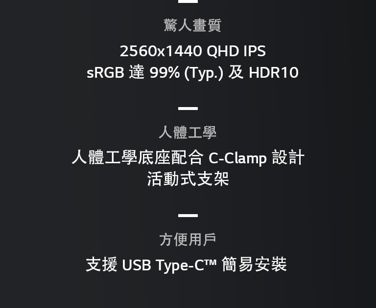 驚艷的圖像質量、2560x1440 QHD IPS、sRGB 達99% (Typ)和 HDR10、兼容 C-Clamp 的人體工學底座、完全活動的顯示器、USB Type-C™、簡易安裝