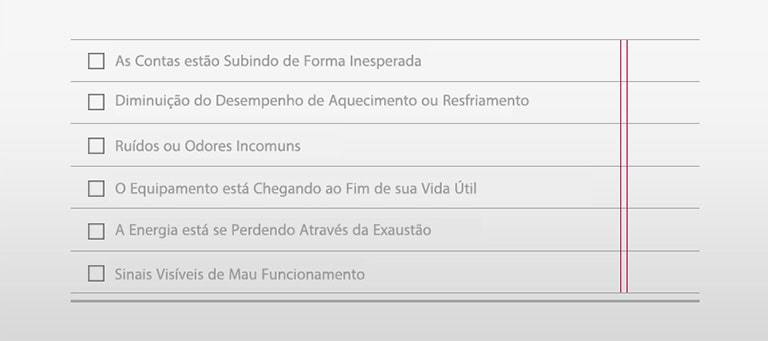 □ As Contas estão Subindo de Forma Inesperada □ Diminuição do Desempenho de Aquecimento ou Resfriamento □ Ruídos ou Odores Incomuns □ O Equipamento está Chegando ao Fim de sua Vida Útil □ A Energia está se Perdendo Através da Exaustão □ Sinais Visíveis de Mau Funcionamento