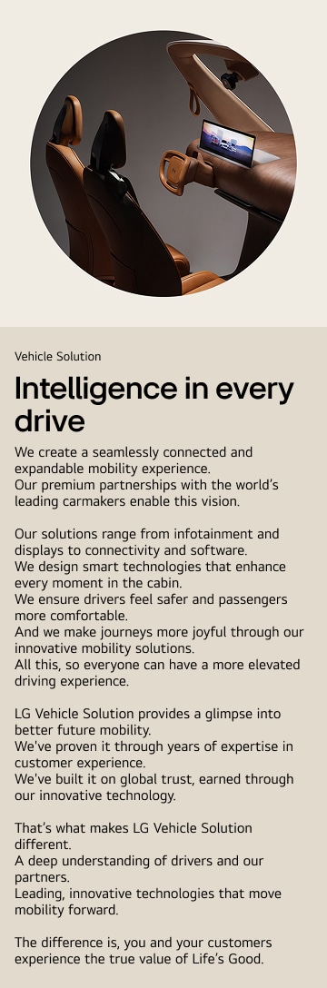 Vehicle Solution. Intelligence in every drive. We create a seamlessly connected and expandable mobility experience.
Our premium partnerships with the world’s leading carmakers enable this vision. Our solutions range from infotainment and displays to connectivity and software. We design smart technologies that enhance every moment in the cabin. We ensure drivers feel safer and passengers more comfortable. And we make journeys more joyful through our innovative mobility solutions.
All this, so everyone can have a more elevated driving experience. LG Vehicle Solution provides a glimpse into better future mobility.
We've proven it through years of expertise in customer experience. We've built it on global trust, earned through our innovative technology. That’s what makes LG Vehicle Solution different.
A deep understanding of drivers and our partners.
Leading, innovative technologies that move mobility forward. The difference is, you and your customers experience the true value of Life’s Good.