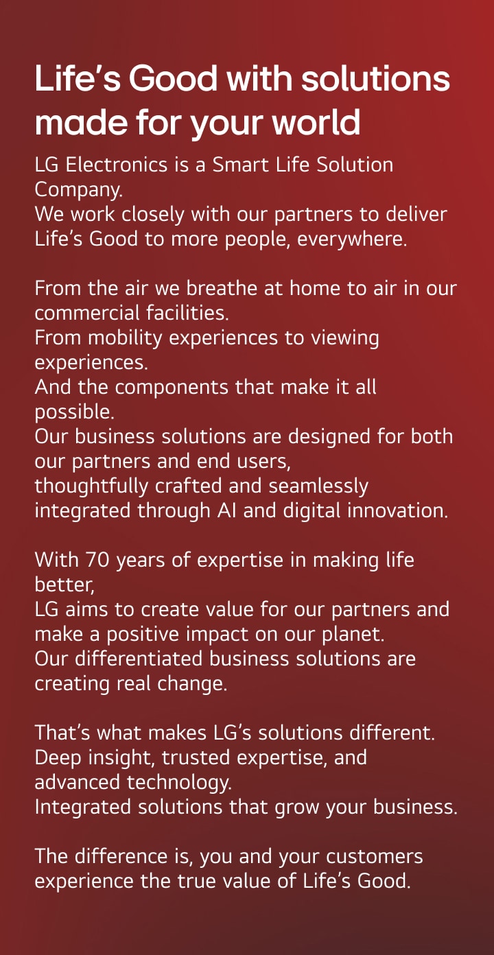 Life’s Good with solutions made for your world. LG Electronics is a Smart Life Solution Company.
We work closely with our partners to deliver Life’s Good to more people, everywhere.
From the air we breathe at home to air in our commercial facilities.
From mobility experiences to viewing experiences. And the components that make it all possible. Our business solutions are designed for both our partners and end users, thoughtfully crafted and seamlessly integrated through AI and digital innovation. With 70 years of expertise in making life better, LG creates value for our partners and a positive impact on our planet. Our differentiated business solutions are creating real change. That’s what makes LG’s solutions different. Deep insight, trusted expertise, and advanced technology. Integrated solutions that grow your business. The difference is, you and your customers experience the true value of Life’s Good.