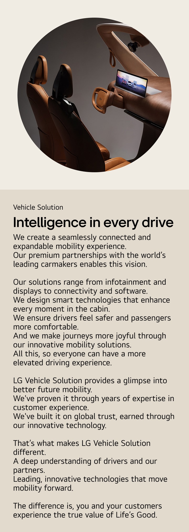Vehicle Solution. Intelligence in every drive. We create a seamlessly connected and expandable mobility experience.
Our premium partnerships with the world’s leading carmakers enables this vision. Our solutions range from infotainment and displays to connectivity and software. We design smart technologies that enhance every moment in the cabin. We ensure drivers feel safer and passengers more comfortable. And we make journeys more joyful through our innovative mobility solutions.
All this, so everyone can have a more elevated driving experience. LG Vehicle Solution provides a glimpse into better future mobility.
We've proven it through years of expertise in customer experience. We've built it on global trust, earned through our innovative technology. That’s what makes LG Vehicle Solution different.
A deep understanding of drivers and our partners.
Leading, innovative technologies that move mobility forward. The difference is, you and your customers experience the true value of Life’s Good.