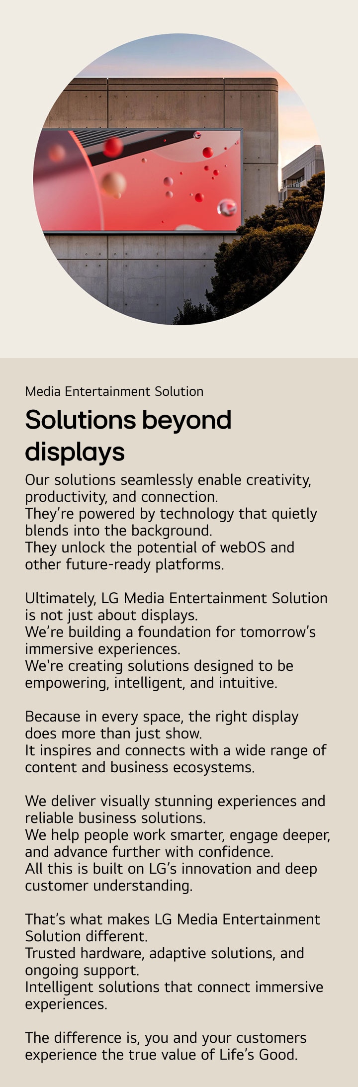 Media Entertainment Solution. Solutions beyond displays. Our solutions seamlessly enable creativity, productivity, and connection.
They’re powered by technology that quietly blends into the background. They unlock the potential of webOS and other future-ready platforms. Ultimately, LG Media Entertainment Solution is not just about displays.
We’re building a foundation for tomorrow’s immersive experiences.
We're creating solutions designed to be empowering, intelligent, and intuitive. Because in every space, the right display does more than just show.
It inspires and connects with a wide range of content and business ecosystems. We deliver visually stunning experiences and reliable business solutions. We help people work smarter, engage deeper, and advance further with confidence.
All this is built on LG’s innovation and deep customer understanding. That’s what makes LG Media Entertainment Solution different.
Trusted hardware, adaptive solutions, and ongoing support. Intelligent solutions that connect immersive experiences. The difference is, you and your customers experience the true value of Life’s Good.