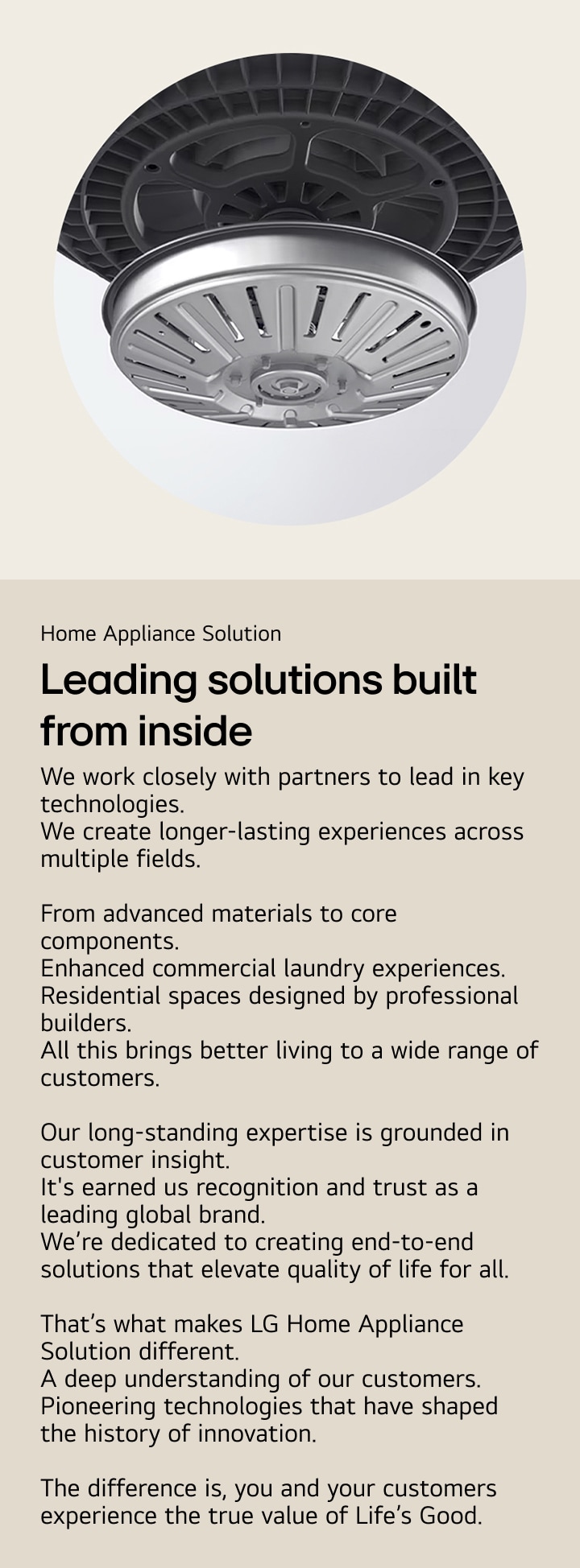 Home Appliance Solution. Leading solutions
built from inside. We work closely with partners to lead in key technologies.
We create longer-lasting experiences across multiple fields. From advanced materials to core components. Enhanced commercial laundry experiences. Residential spaces designed by professional builders. All this brings better living to a wide range of customers. Our long-standing expertise is grounded in customer insight.
It's earned us recognition and trust as a leading global brand. We’re dedicated to creating end-to-end solutions that elevate quality of life for all. That’s what makes LG Home Appliance Solution different.
A deep understanding of our customers. Pioneering technologies that have shaped the history of innovation. The difference is, you and your customers experience the true value of Life’s Good.