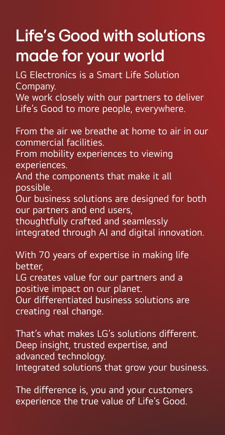 Life’s Good with solutions made for your world. LG Electronics is a Smart Life Solution Company.
We work closely with our partners to deliver Life’s Good to more people, everywhere.
From the air we breathe at home to air in our commercial facilities.
From mobility experiences to viewing experiences. And the components that make it all possible. Our business solutions are designed for both our partners and end users, thoughtfully crafted and seamlessly integrated through AI and digital innovation. With 70 years of expertise in making life better, LG creates value for our partners and a positive impact on our planet. Our differentiated business solutions are creating real change. That’s what makes LG’s solutions different. Deep insight, trusted expertise, and advanced technology. Integrated solutions that grow your business. The difference is, you and your customers experience the true value of Life’s Good.
