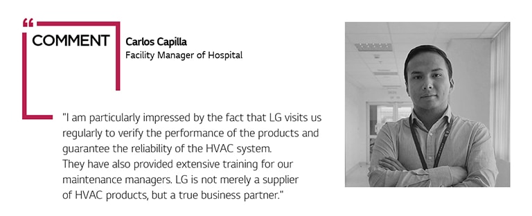COMMENT Carlos Capilla Facility Manager of Hospital "I am particularly impressed by the fact that LG visits us regularly to verify the performance of the products and guarantee the reliability of the HVAC system. They have also provided extensive training for our maintenance managers. LG is not merely a supplier of HVAC products, but a true business partner."