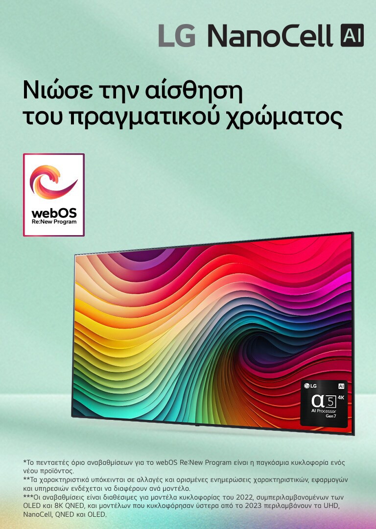 Μια LG NanoCell TV μπροστά από ένα ανοιχτό πράσινο φόντο με ένα έργο τέχνης από πολύχρωμους στροβιλισμούς στην οθόνη και μια εικόνα του επεξεργαστή alpha 5 AI Gen 7 στην κάτω δεξιά γωνία. Εκπέμπεται φως, ρίχνοντας πολύχρωμες σκιές κάτω. Το λογότυπο «webOS Re:New Program» βρίσκεται στην εικόνα. Μια σημείωση αναφέρει: «Το webOS Re:New Program υποστηρίζει συνολικά τέσσερις αναβαθμίσεις σε διάστημα πέντε ετών. Το κατώφλι είναι η προεγκατεστημένη έκδοση του webOS και το χρονοδιάγραμμα κυμαίνεται από μήνα-λήξη έως έτος-έναρξη.» «Οι ενημερώσεις και το χρονοδιάγραμμα ορισμένων χαρακτηριστικών, εφαρμογών και υπηρεσιών ενδέχεται να διαφέρει ανάλογα με το μοντέλο και την περιοχή.»  «Οι διαθέσιμες αναβαθμίσεις για το 2023 περιλαμβάνουν τα μοντέλα UHD και μεταγενέστερα.»