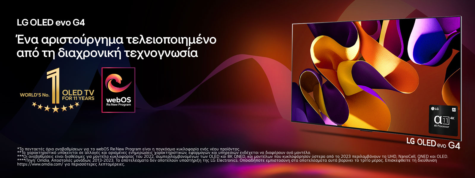 Μία LG OLED evo TV G4 με αφηρημένο, πολύχρωμο έργο τέχνης στην οθόνη μπροστά από ένα μαύρο φόντο με διακριτικούς χρωματιστούς στροβιλισμούς. Εκπέμπεται φως από την οθόνη, ρίχνοντας πολύχρωμες σκιές κάτω. Ο επεξεργαστής alpha 11 AI 4K βρίσκεται στην κάτω δεξιά γωνία της οθόνης της τηλεόρασης. Το έμβλημα «World's number 1 OLED TV for 11 Years» και το λογότυπο «webOS Re:New Program» φαίνονται στην εικόνα. Μια σημείωση αναφέρει: «Το webOS Re:New Program υποστηρίζει συνολικά τέσσερις αναβαθμίσεις σε διάστημα πέντε ετών. Το κατώφλι είναι η προεγκατεστημένη έκδοση του webOS και το χρονοδιάγραμμα κυμαίνεται από μήνα-λήξη έως έτος-έναρξη.»  «Οι ενημερώσεις και το χρονοδιάγραμμα ορισμένων χαρακτηριστικών, εφαρμογών και υπηρεσιών ενδέχεται να διαφέρει ανάλογα με το μοντέλο και την περιοχή.»  «Οι διαθέσιμες αναβαθμίσεις για το 2023 περιλαμβάνουν τα μοντέλα UHD και μεταγενέστερα.» «Πηγή: Omdia. Μονάδες αποστολών, 2013 έως 2023. Η LG Electronics δεν προσυπογράφει τα αποτελέσματα. Η εμπιστοσύνη σας σε αυτά τα αποτελέσματα γίνεται με δική σας ευθύνη. Επισκεφτείτε τη σελίδα https://www.omdia.com/ για περισσότερες λεπτομέρειες.»