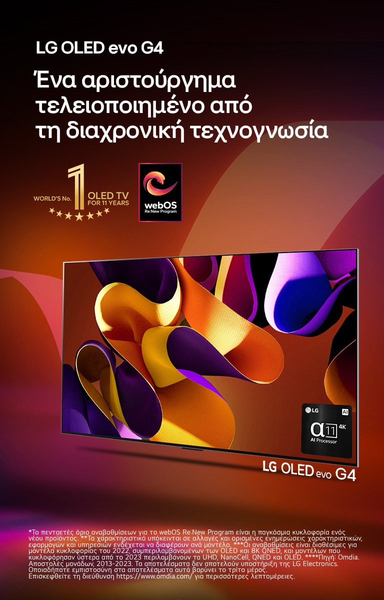 Μία LG OLED evo TV G4 με αφηρημένο, πολύχρωμο έργο τέχνης στην οθόνη μπροστά από ένα μαύρο φόντο με διακριτικούς χρωματιστούς στροβιλισμούς. Εκπέμπεται φως από την οθόνη, ρίχνοντας πολύχρωμες σκιές κάτω. Ο επεξεργαστής alpha 11 AI 4K βρίσκεται στην κάτω δεξιά γωνία της οθόνης της τηλεόρασης. Το έμβλημα «World's number 1 OLED TV for 11 Years» και το λογότυπο «webOS Re:New Program» φαίνονται στην εικόνα. Μια σημείωση αναφέρει: «Το webOS Re:New Program υποστηρίζει συνολικά τέσσερις αναβαθμίσεις σε διάστημα πέντε ετών. Το κατώφλι είναι η προεγκατεστημένη έκδοση του webOS και το χρονοδιάγραμμα κυμαίνεται από μήνα-λήξη έως έτος-έναρξη.»  «Οι ενημερώσεις και το χρονοδιάγραμμα ορισμένων χαρακτηριστικών, εφαρμογών και υπηρεσιών ενδέχεται να διαφέρει ανάλογα με το μοντέλο και την περιοχή.»  «Οι διαθέσιμες αναβαθμίσεις για το 2023 περιλαμβάνουν τα μοντέλα UHD και μεταγενέστερα.» «Πηγή: Omdia. Μονάδες αποστολών, 2013 έως 2023. Η LG Electronics δεν προσυπογράφει τα αποτελέσματα. Η εμπιστοσύνη σας σε αυτά τα αποτελέσματα γίνεται με δική σας ευθύνη. Επισκεφτείτε τη σελίδα https://www.omdia.com/ για περισσότερες λεπτομέρειες.»