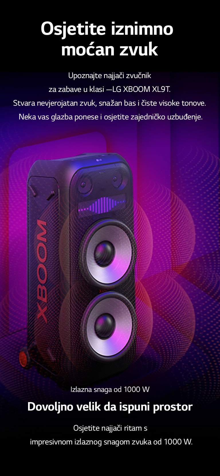 LG XBOOM XL9T nalazi se u beskonačnom prostoru. Na zidu se prikazuje kvadratna zvučna grafika. U sredini zvučnika, uvećani su ogromni zvučnici za duboke tonove (wooferi) od 8 inča kako bi se istaknuo jaki zvuk od 1000 W. Zvučni valovi izlaze iz zvučnika za duboke tonove (woofera). 