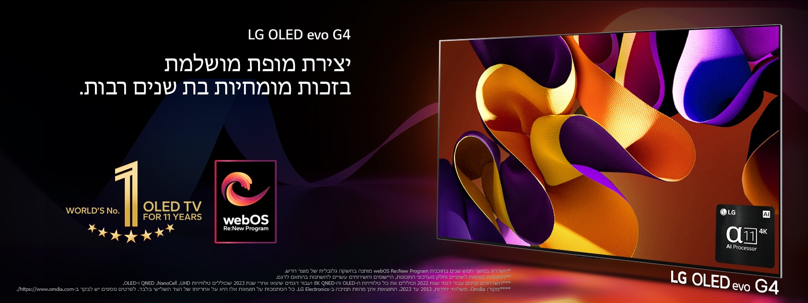 טלוויזיית LG OLED evo G4 עם גרפיקה מופשטת וצבעונית על המסך על רקע שחור עם נגיעות צבע עדינות. אור מקרין מהמסך ומטיל צללים צבעוניים. מעבד הבינה המלאכותית אלפא 11 4K נמצא בפינה הימנית התחתונה של מסך הטלוויזיה. הסמל של "טלוויזיית ה-OLED מספר 1 במשך 11 שנים ברציפות" והלוגו של webOS Re:New Program מופיעים בתמונה. מוצג כתב ויתור: "השדרוג במשך חמש שנים בתוכנית webOS Re:New Program מותנה בהשקה גלובלית של מוצר חדש."  "התכונות כפופות לשינויים וחלק מעדכוני התכונות, היישומים והשירותים עשויים להשתנות בהתאם לדגם."  "השדרוגים זמינים עבור דגמי שנת 2022 וכוללים את כל טלוויזיות ה-OLED וה-8K QNED ועבור דגמים שיצאו אחרי שנת 2023 שכוללים טלוויזיות UHD, ‏NanoCell, ‏QNED ו-OLED." "מקור: Omdia. משלוחי יחידות, 2013 עד 2023. התוצאות אינן מהוות תמיכה ב-LG Electronics. כל הסתמכות על תוצאות אלו היא על אחריותו של הצד השלישי בלבד. לפרטים נוספים יש לבקר ב-https://www.omdia.com/."
