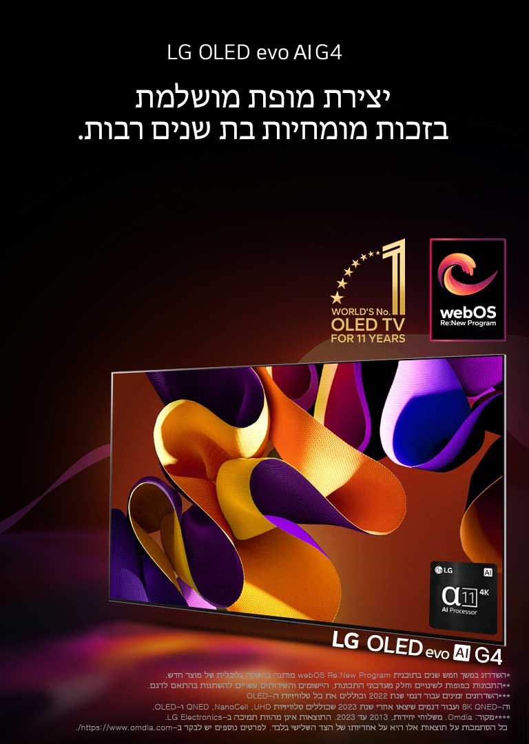 טלוויזיית LG OLED evo G4 עם גרפיקה מופשטת וצבעונית על המסך על רקע שחור עם נגיעות צבע עדינות. אור מקרין מהמסך ומטיל צללים צבעוניים. מעבד הבינה המלאכותית אלפא 11 4K נמצא בפינה הימנית התחתונה של מסך הטלוויזיה. הסמל של "טלוויזיית ה-OLED מספר 1 במשך 11 שנים ברציפות" והלוגו של webOS Re:New Program מופיעים בתמונה. מוצג כתב ויתור: "השדרוג במשך חמש שנים בתוכנית webOS Re:New Program מותנה בהשקה גלובלית של מוצר חדש."  "התכונות כפופות לשינויים וחלק מעדכוני התכונות, היישומים והשירותים עשויים להשתנות בהתאם לדגם."  "השדרוגים זמינים עבור דגמי שנת 2022 וכוללים את כל טלוויזיות ה-OLED וה-8K QNED ועבור דגמים שיצאו אחרי שנת 2023 שכוללים טלוויזיות UHD, ‏NanoCell, ‏QNED ו-OLED." "מקור: Omdia. משלוחי יחידות, 2013 עד 2023. התוצאות אינן מהוות תמיכה ב-LG Electronics. כל הסתמכות על תוצאות אלו היא על אחריותו של הצד השלישי בלבד. לפרטים נוספים יש לבקר ב-https://www.omdia.com/."