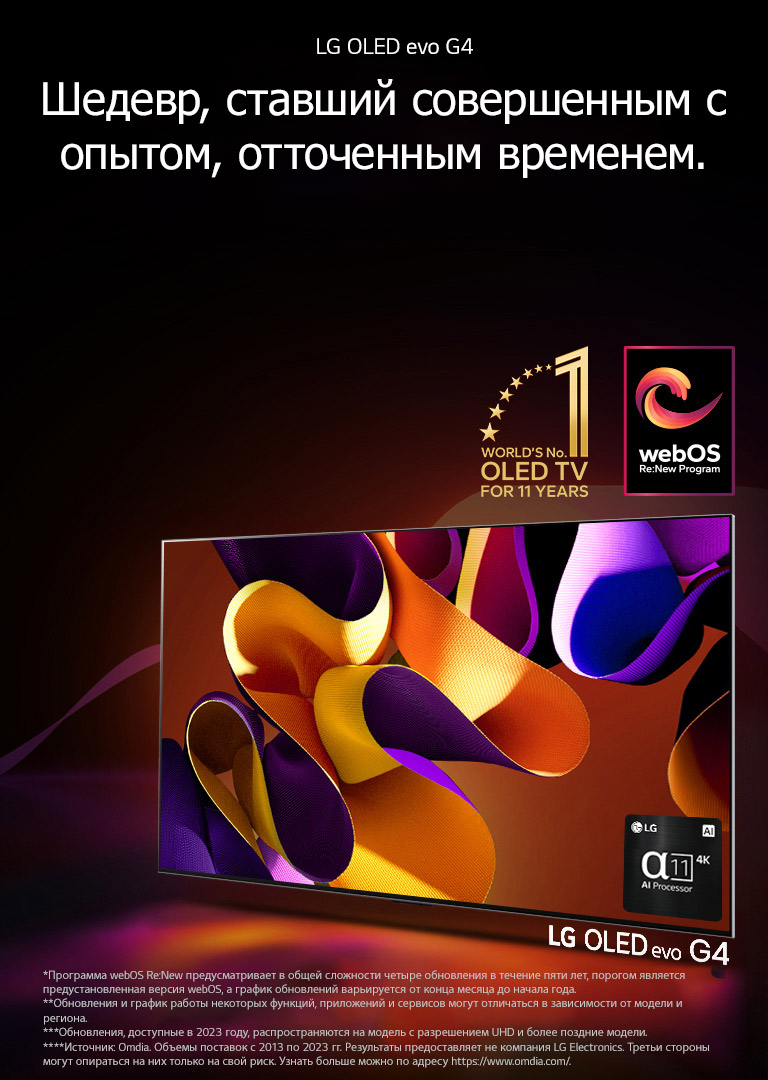 Телевизор LG OLED evo G4 с абстрактной яркой картинкой на экране на черном фоне с едва различимыми цветными завихрениями. Экран излучает свет, отбрасывая красочные тени. В нижнем правом углу экрана телевизора изображен процессор alpha 11 AI 4K. На изображении эмблема «Телевизор OLED № 1 в мире за 11 лет» и логотип webOS Re:New Program. Сообщение об отказе от ответственности: «Программа webOS Re:New предусматривает в общей сложности четыре обновления в течение пяти лет, порогом является предустановленная версия webOS, а график обновлений варьируется от конца месяца до начала года.»  «Обновления и график работы некоторых функций, приложений и сервисов могут отличаться в зависимости от модели и региона.»  «Обновления, доступные в 2023 году, распространяются на модель с разрешением UHD и более поздние модели.» «Источник: Omdia. Объемы поставок с 2013 по 2023 гг. Результаты предоставляет не компания LG Electronics. Третьи стороны могут опираться на них только на свой риск. Узнать больше можно по адресу https://www.omdia.com/».